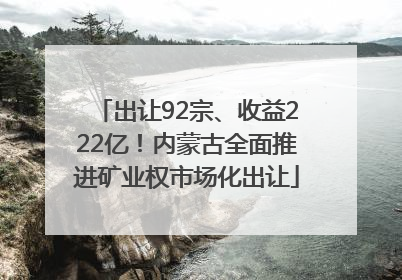 出让92宗、收益222亿！内蒙古全面推进矿业权市场化出让