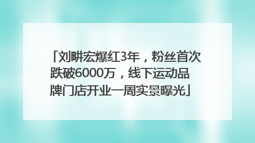 刘畊宏爆红3年，粉丝首次跌破6000万，线下运动品牌门店开业一周实景曝光