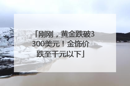 刚刚，黄金跌破3300美元！金饰价跌至千元以下