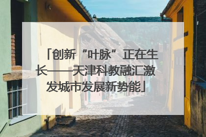 创新“叶脉”正在生长——天津科教融汇激发城市发展新势能