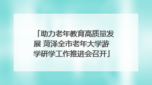 助力老年教育高质量发展 菏泽全市老年大学游学研学工作推进会召开