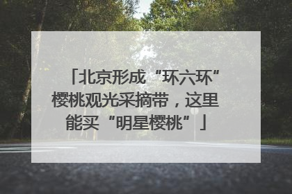 北京形成“环六环”樱桃观光采摘带，这里能买“明星樱桃”