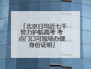北京日均近七千警力护航高考 考点门口可现场办理身份证明