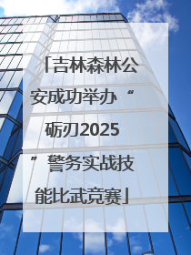 吉林森林公安成功举办“砺刃2025”警务实战技能比武竞赛