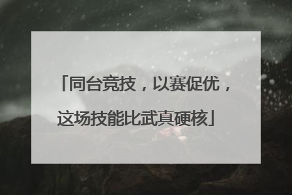 同台竞技，以赛促优，这场技能比武真硬核