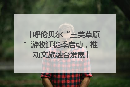 呼伦贝尔“三美草原”游牧迁徙季启动，推动文旅融合发展