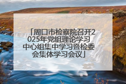 周口市检察院召开2025年党组理论学习中心组集中学习暨检委会集体学习会议