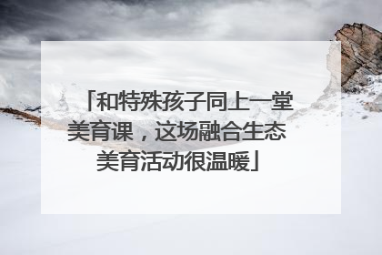 和特殊孩子同上一堂美育课，这场融合生态美育活动很温暖