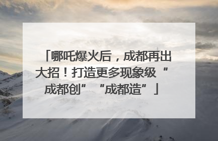 哪吒爆火后，成都再出大招！打造更多现象级“成都创”“成都造”