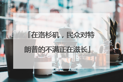 在洛杉矶，民众对特朗普的不满正在滋长