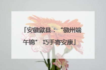 安徽歙县：“徽州端午锦” 巧手寄安康