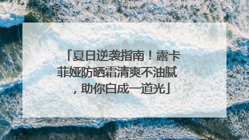 夏日逆袭指南！露卡菲娅防晒霜清爽不油腻，助你白成一道光