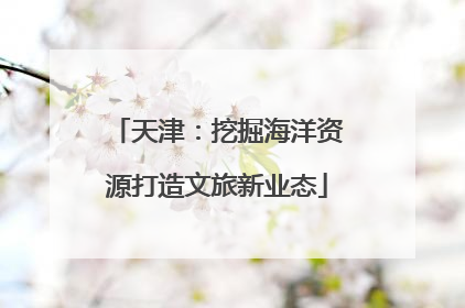 天津：挖掘海洋资源打造文旅新业态