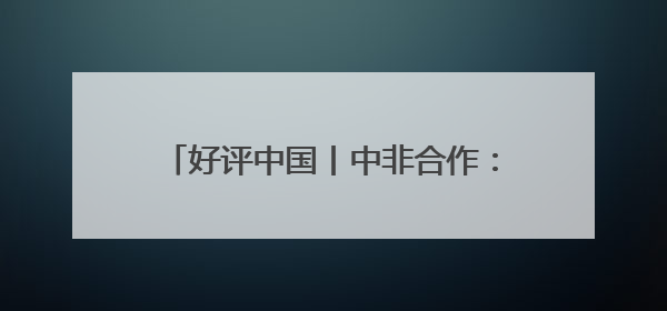 好评中国丨中非合作：典范之路 续写辉煌