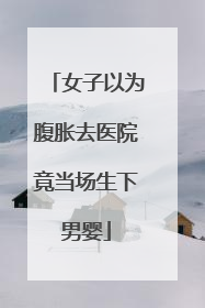 女子以为腹胀去医院竟当场生下男婴