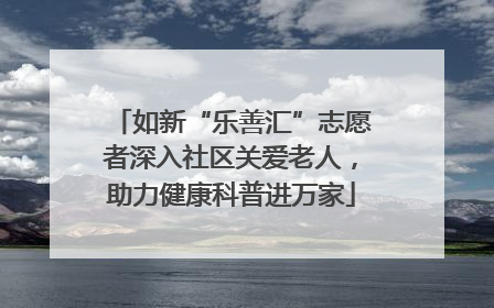 如新“乐善汇”志愿者深入社区关爱老人，助力健康科普进万家