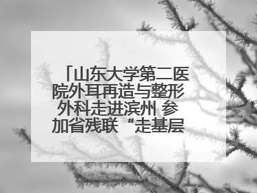 山东大学第二医院外耳再造与整形外科走进滨州 参加省残联“走基层 送康复”行动