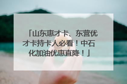 山东惠才卡、东营优才卡持卡人必看！中石化加油优惠直降！