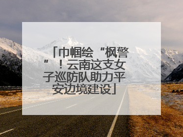 巾帼绘“枫警”！云南这支女子巡防队助力平安边境建设