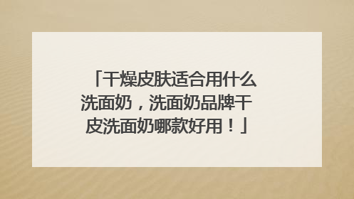 干燥皮肤适合用什么洗面奶，洗面奶品牌干皮洗面奶哪款好用！