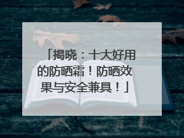 揭晓：十大好用的防晒霜！防晒效果与安全兼具！