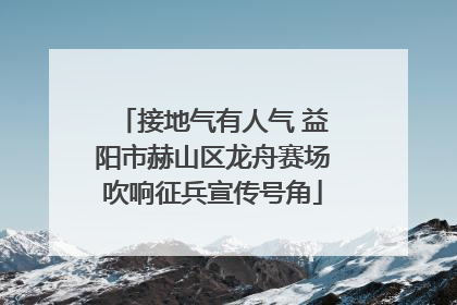 接地气有人气 益阳市赫山区龙舟赛场吹响征兵宣传号角
