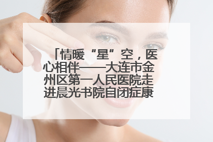 情暖“星”空，医心相伴——大连市金州区第一人民医院走进晨光书院自闭症康复服务中心