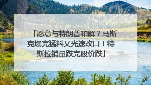 愿意与特朗普和解？马斯克爆完猛料又光速改口！特斯拉销量跌完股价跌