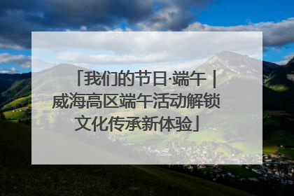 我们的节日·端午｜威海高区端午活动解锁文化传承新体验