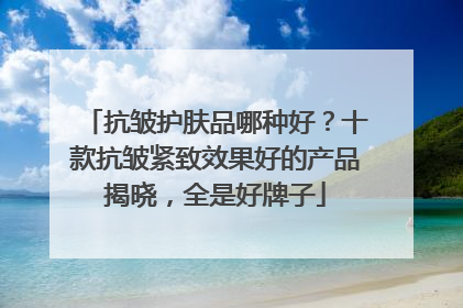 抗皱护肤品哪种好？十款抗皱紧致效果好的产品揭晓，全是好牌子