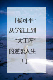 杨可平：从学徒工到“大工匠”的逆袭人生！