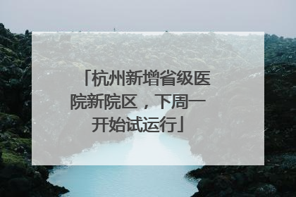 杭州新增省级医院新院区，下周一开始试运行