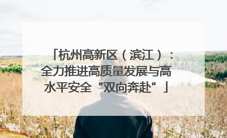 杭州高新区（滨江）：全力推进高质量发展与高水平安全“双向奔赴”