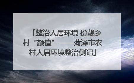 整治人居环境 扮靓乡村“颜值”——菏泽市农村人居环境整治侧记