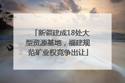 新疆建成18处大型资源基地，福建规范矿业权竞争出让
