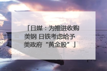 日媒：为推进收购美钢 日铁考虑给予美政府“黄金股”
