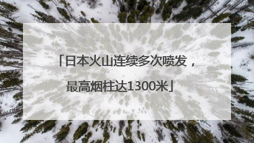 日本火山连续多次喷发，最高烟柱达1300米