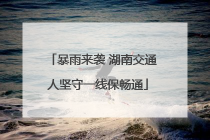 暴雨来袭 湖南交通人坚守一线保畅通
