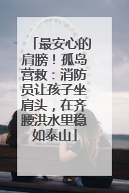 最安心的肩膀！孤岛营救：消防员让孩子坐肩头，在齐腰洪水里稳如泰山