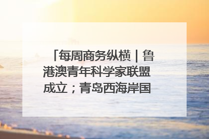 每周商务纵横｜鲁港澳青年科学家联盟成立；青岛西海岸国际能源自贸港启用