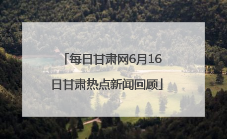 每日甘肃网6月16日甘肃热点新闻回顾