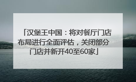 汉堡王中国：将对餐厅门店布局进行全面评估，关闭部分门店并新开40至60家