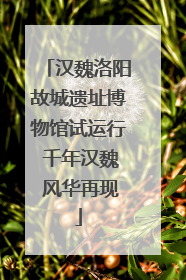 汉魏洛阳故城遗址博物馆试运行 千年汉魏 风华再现