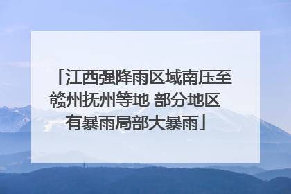 江西强降雨区域南压至赣州抚州等地 部分地区有暴雨局部大暴雨