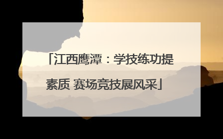 江西鹰潭：学技练功提素质 赛场竞技展风采