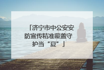 济宁市中公安安防宣传精准覆盖守护当“夏”