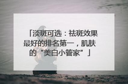 淡斑可选：祛斑效果最好的排名第一，肌肤的“美白小管家”