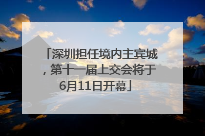 深圳担任境内主宾城，第十一届上交会将于6月11日开幕