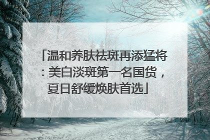 温和养肤祛斑再添猛将：美白淡斑第一名国货，夏日舒缓焕肤首选