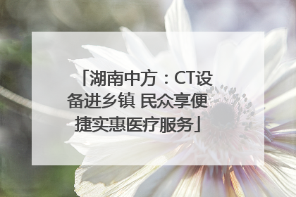 湖南中方：CT设备进乡镇 民众享便捷实惠医疗服务